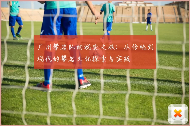 广州攀岩队的蜕变之旅:从传统到现代的攀岩文化探索与实践