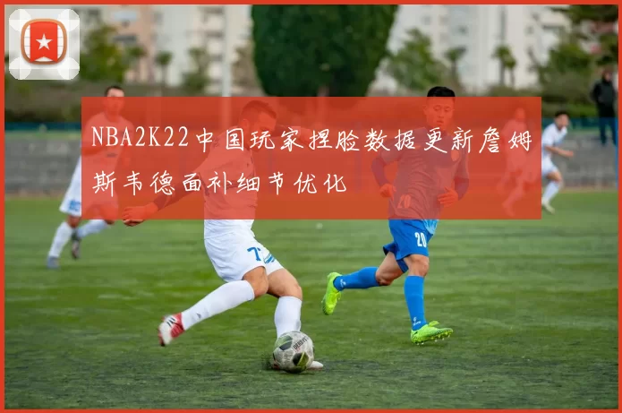 NBA2K22中国玩家捏脸数据更新詹姆斯韦德面补细节优化