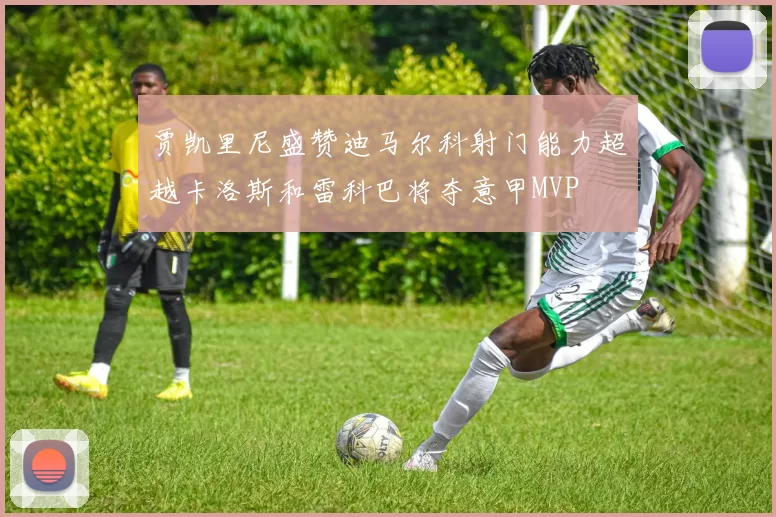 贾凯里尼盛赞迪马尔科射门能力超越卡洛斯和雷科巴将夺意甲MVP