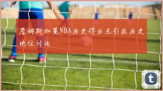 詹姆斯加冕NBA历史得分王引发历史地位讨论