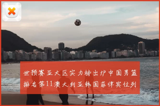 世预赛亚大区实力榜出炉中国男篮排名第11澳大利亚韩国菲律宾位列前三