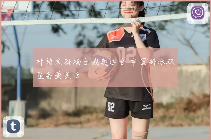 叶诗文孙杨出战奥运会 中国游泳双星备受关注