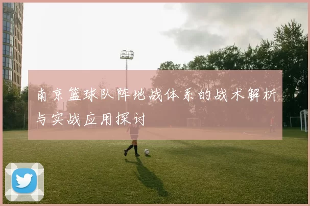 南京篮球队阵地战体系的战术解析与实战应用探讨