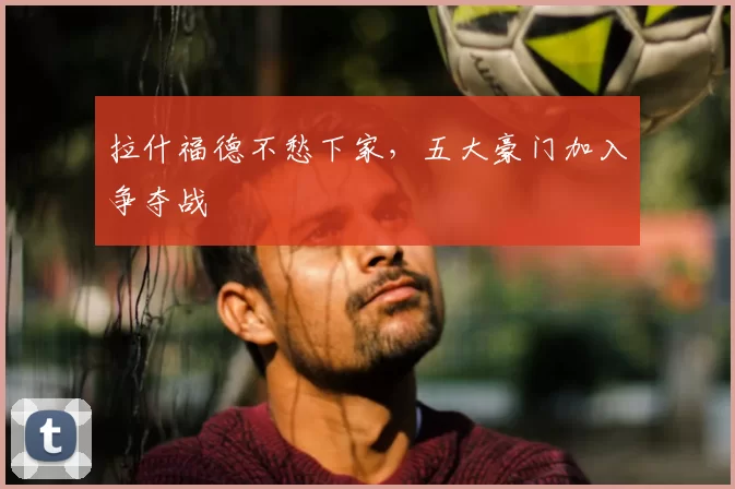 拉什福德不愁下家，五大豪门加入争夺战