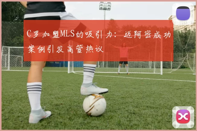 C罗加盟MLS的吸引力：迈阿密成功案例引发高管热议