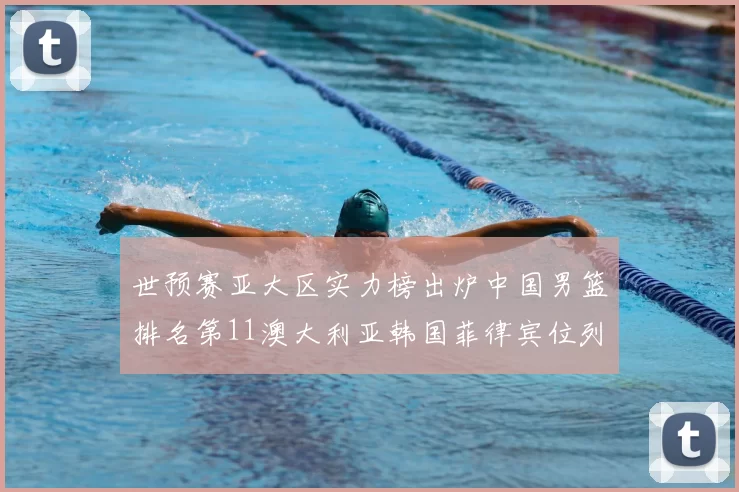 世预赛亚大区实力榜出炉中国男篮排名第11澳大利亚韩国菲律宾位列前三