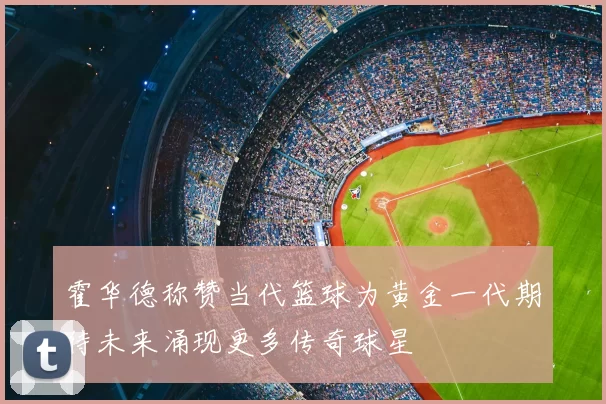 霍华德称赞当代篮球为黄金一代期待未来涌现更多传奇球星