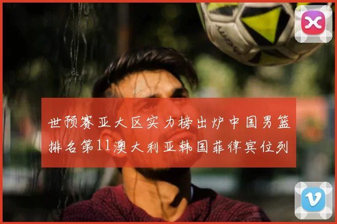 世预赛亚大区实力榜出炉中国男篮排名第11澳大利亚韩国菲律宾位列前三