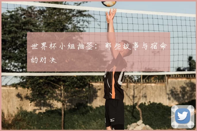 世界杯小组抽签:那些故事与宿命的对决