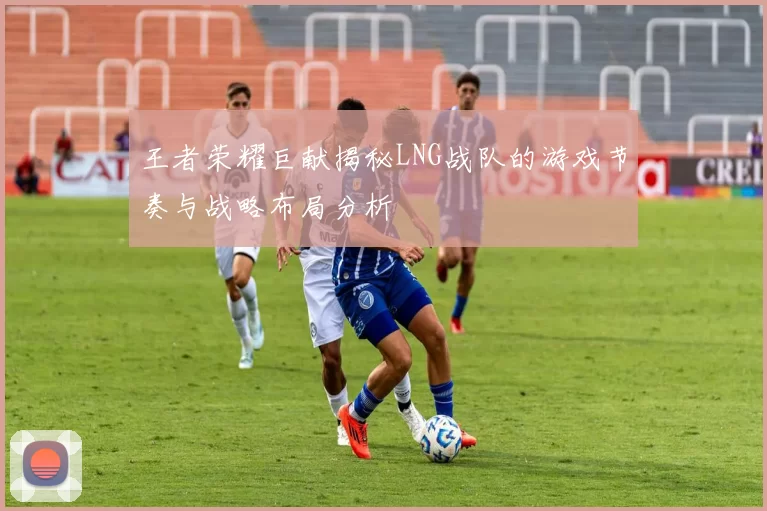 王者荣耀巨献揭秘LNG战队的游戏节奏与战略布局分析