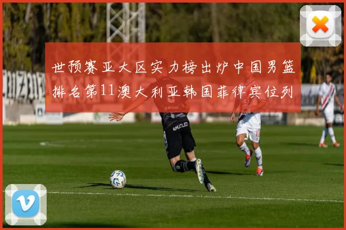 世预赛亚大区实力榜出炉中国男篮排名第11澳大利亚韩国菲律宾位列前三