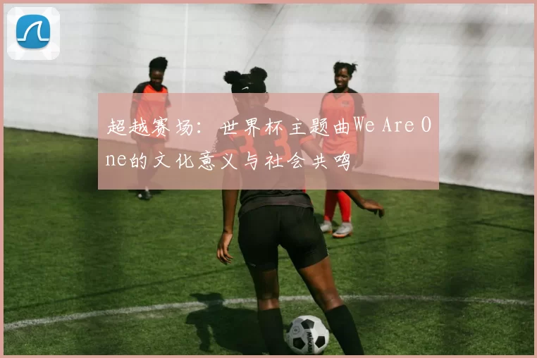 超越赛场：世界杯主题曲We Are One的文化意义与社会共鸣