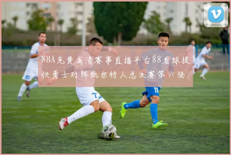 NBA免费高清赛事直播平台88看球提供勇士对阵凯尔特人总决赛第六场回放与战术解析