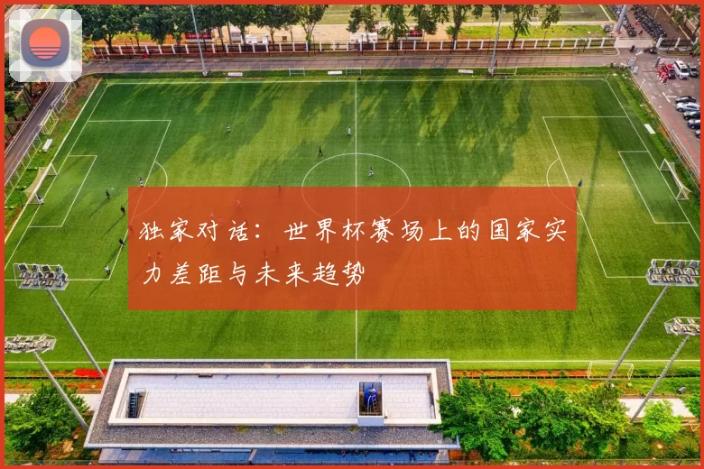 独家对话:世界杯赛场上的国家实力差距与未来趋势