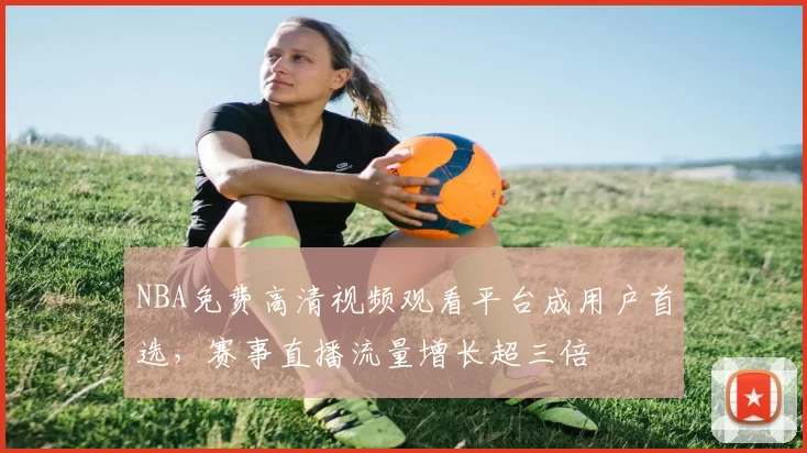 NBA免费高清视频观看平台成用户首选,赛事直播流量增长超三倍