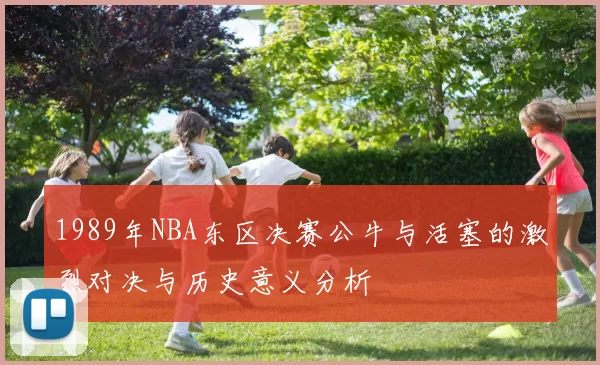 1989年NBA东区决赛公牛与活塞的激烈对决与历史意义分析
