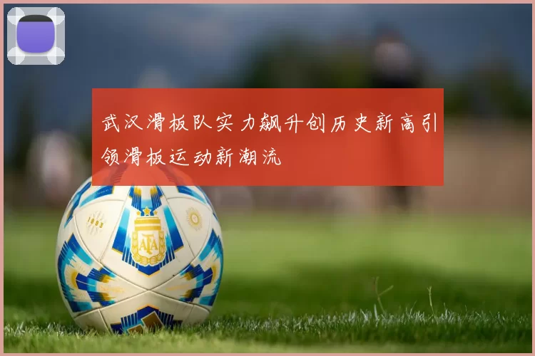 武汉滑板队实力飙升创历史新高引领滑板运动新潮流