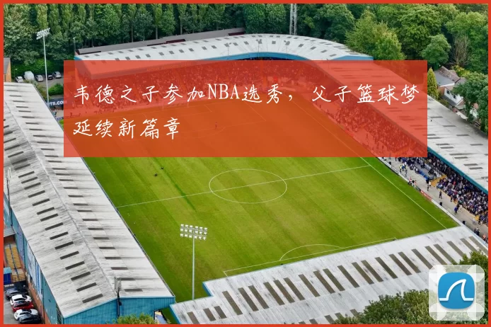 韦德之子参加NBA选秀,父子篮球梦延续新篇章