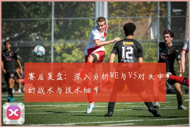 赛后复盘:深入分析WE与V5对决中的战术与技术细节