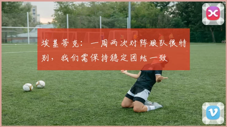 埃基蒂克:一周两次对阵狼队很特别,我们需保持稳定团结一致