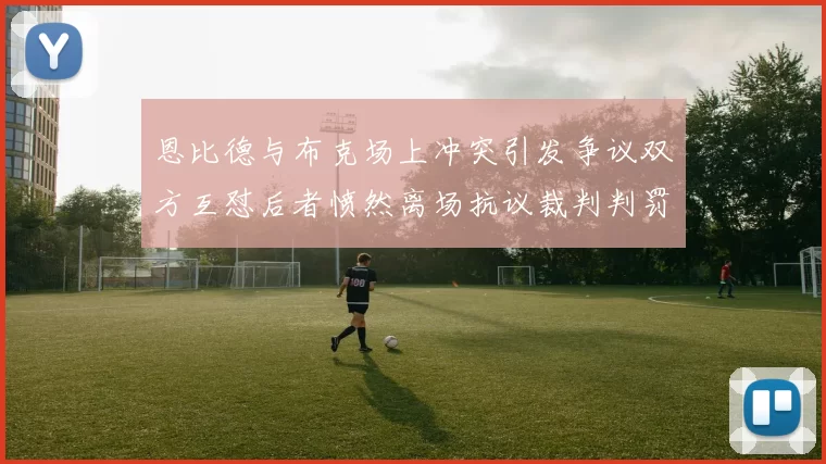 恩比德与布克场上冲突引发争议双方互怼后者愤然离场抗议裁判判罚