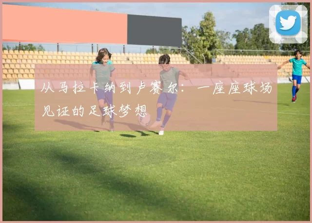 从马拉卡纳到卢赛尔：一座座球场见证的足球梦想
