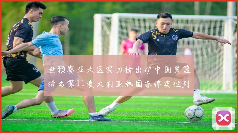 世预赛亚大区实力榜出炉中国男篮排名第11澳大利亚韩国菲律宾位列前三