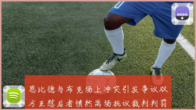 恩比德与布克场上冲突引发争议双方互怼后者愤然离场抗议裁判判罚