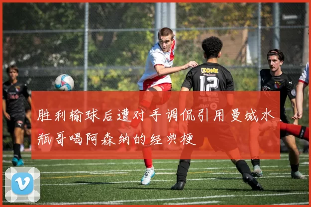 胜利输球后遭对手调侃引用曼城水瓶哥喝阿森纳的经典梗