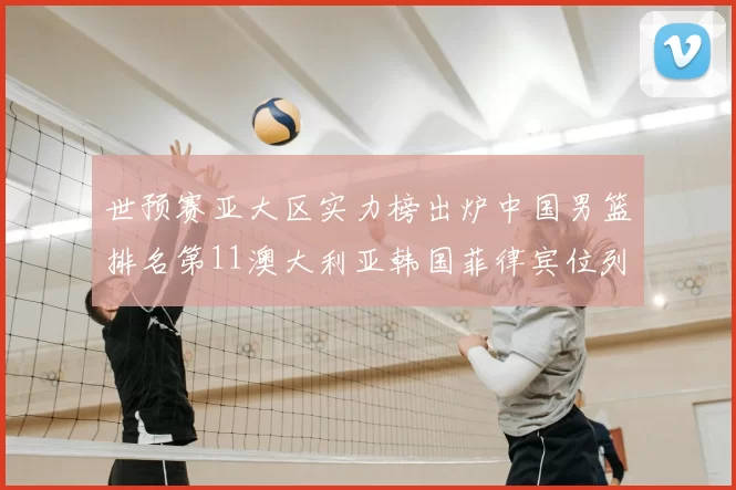 世预赛亚大区实力榜出炉中国男篮排名第11澳大利亚韩国菲律宾位列前三