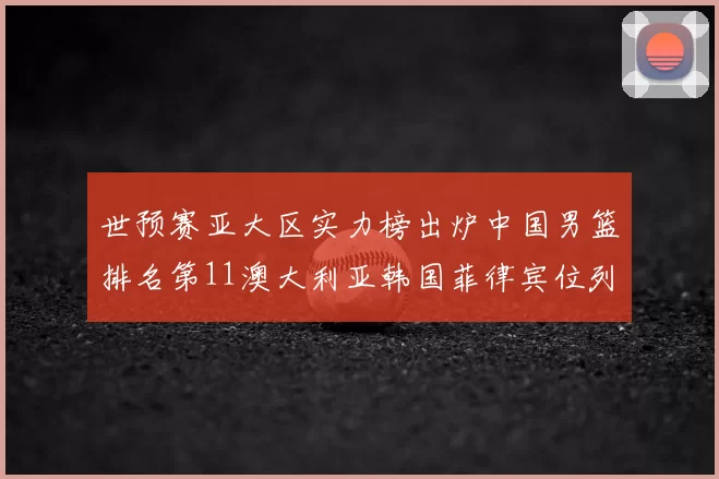 世预赛亚大区实力榜出炉中国男篮排名第11澳大利亚韩国菲律宾位列前三