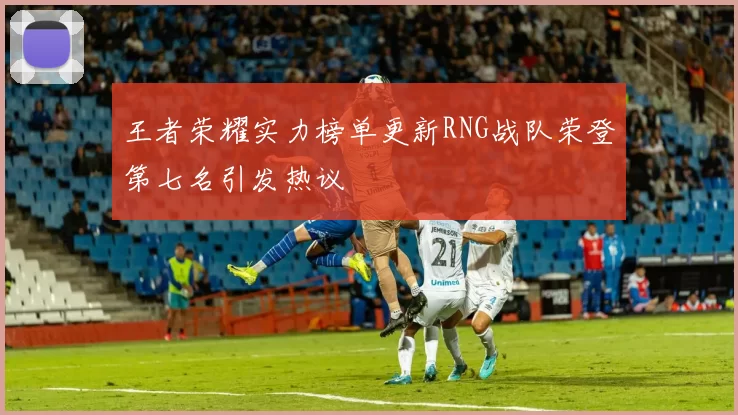王者荣耀实力榜单更新RNG战队荣登第七名引发热议
