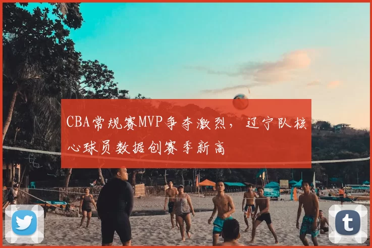 CBA常规赛MVP争夺激烈,辽宁队核心球员数据创赛季新高