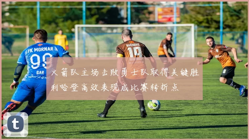 火箭队主场击败勇士队取得关键胜利哈登高效表现成比赛转折点