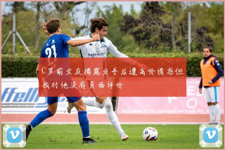 C罗前女友揭露分手后遭高价诱惑但我对他没有负面评价