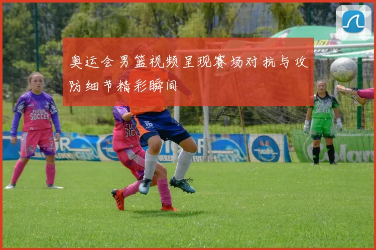 奥运会男篮视频呈现赛场对抗与攻防细节精彩瞬间