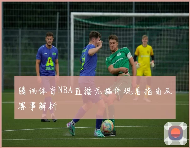 腾讯体育NBA直播无插件观看指南及赛事解析