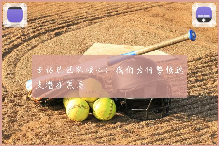 专访巴西队核心:我们为何警惕这支潜在黑马