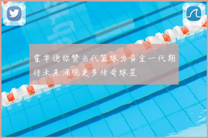 霍华德称赞当代篮球为黄金一代期待未来涌现更多传奇球星
