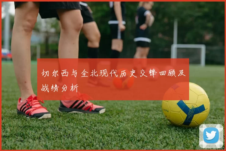 切尔西与全北现代历史交锋回顾及战绩分析