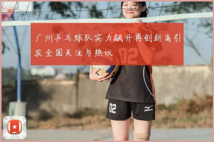 广州乒乓球队实力飙升再创新高引发全国关注与热议