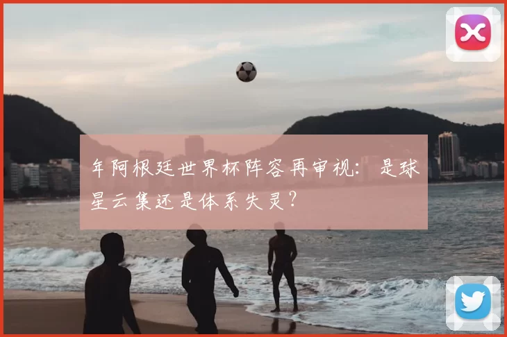 年阿根廷世界杯阵容再审视：是球星云集还是体系失灵？