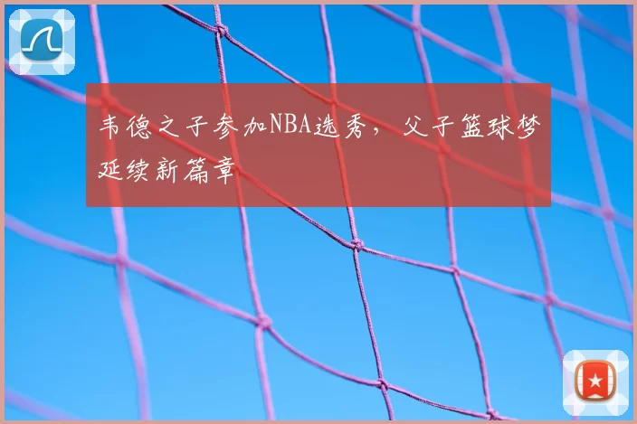 韦德之子参加NBA选秀，父子篮球梦延续新篇章