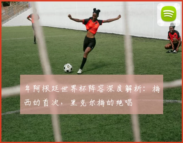 年阿根廷世界杯阵容深度解析：梅西的首次，里克尔梅的绝唱