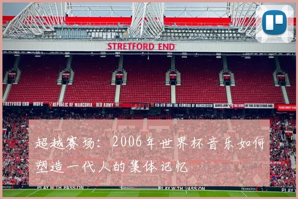超越赛场:2006年世界杯音乐如何塑造一代人的集体记忆