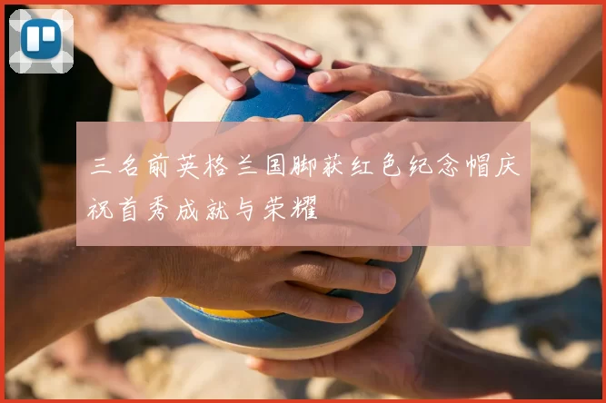三名前英格兰国脚获红色纪念帽庆祝首秀成就与荣耀