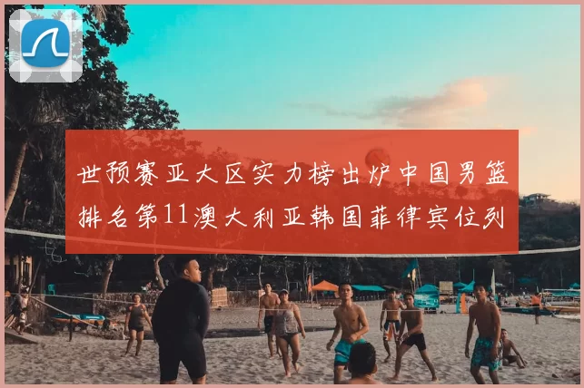 世预赛亚大区实力榜出炉中国男篮排名第11澳大利亚韩国菲律宾位列前三