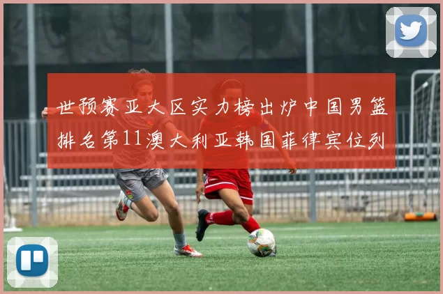 世预赛亚大区实力榜出炉中国男篮排名第11澳大利亚韩国菲律宾位列前三