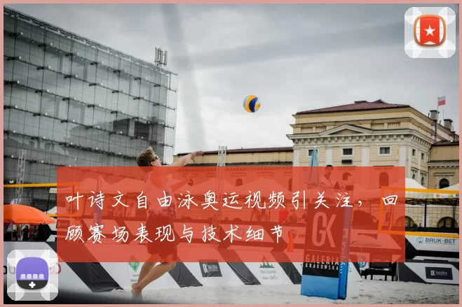叶诗文自由泳奥运视频引关注，回顾赛场表现与技术细节