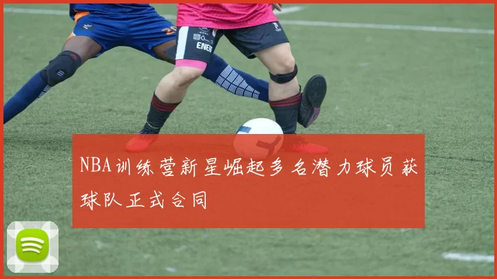 NBA训练营新星崛起多名潜力球员获球队正式合同